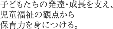 子どもたちの発達・成長を支え、児童福祉の観点から保育力を身につける。