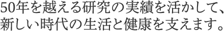 50年を越える研究の実績を活かして、新しい時代の生活と健康を支えます。