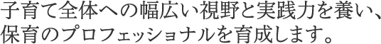 子育て全体への幅広い視野と実践力を養い、保育のプロフェッショナルを育成します。