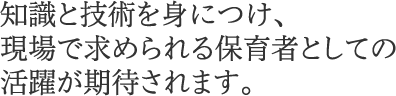 知識と技術を身につけ、現場で求められる保育者としての活躍が期待されます。