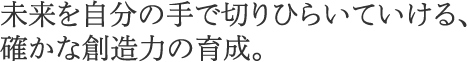 未来を自分の手で切りひらいていける、確かな創造力の育成。