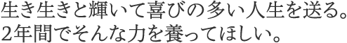 生き生きと輝いて喜びの多い人生を送る。2年間でそんな力を養ってほしい。