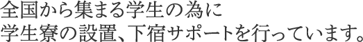 全国から集まる学生の為に学生寮の設置、下宿サポートを行っています。