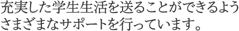 充実した学生生活を送ることができるようさまざまなサポートを行っています。