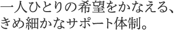 一人ひとりの希望をかなえる、きめ細かなサポート体制。