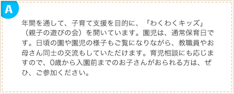 年間を通して、子育て支援を目的に、「わくわくキッズ」（親子の遊びの会）を開いています。園児は、通常保育日です。日頃の園や園児の様子もご覧になりながら、教職員やお母さん同士の交流もしていただけます。育児相談にも応じますので、0歳から入園前までのお子さんがおられる方は、ぜひ、ご参加ください。