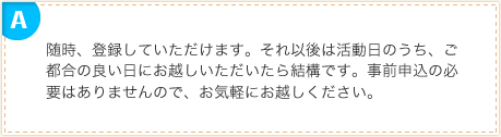 随時、登録していただけます。それ以後は活動日のうち、ご都合の良い日にお越しいただいたら結構です。事前申込の必要はありませんので、お気軽にお越しください。