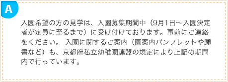 入園希望の方の見学は、入園募集期間中（9月1日～入園決定者が定員に至るまで）に受け付けております。事前にご連絡をください。 入園に関するご案内（園案内パンフレットや願書など）も、京都府私立幼稚園連盟の規定により上記の期間内で行っています。