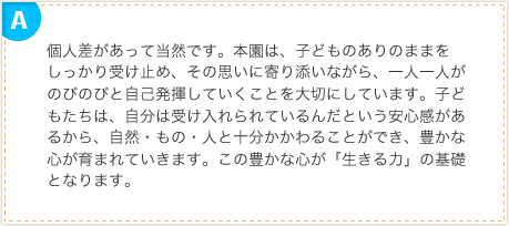 個人差があって当然です。本園は、子どものありのままをしっかり受け止め、その思いに寄り添いながら、一人一人がのびのびと自己発揮していくことを大切にしています。子どもたちは、自分は受け入れられているんだという安心感があるから、自然・もの・人と十分かかわることができ、豊かな心が育まれていきます。この豊かな心が「生きる力」の基礎となります。