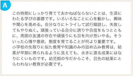 この時期にしっかり育てておかねばならないことは、生涯にわたる学びの基礎です。いろいろなことに心を動かし、興味や関心を高める。自分なりにトライして試行錯誤し、失敗してもやりぬく。頑張っている自分に誇りや自信をもつとともに、周囲の友達の存在や頑張りにも目を向け思いやる。そういった心情や意欲、態度を育てることが何より重要です。小学校の先取りに似た教育や知識のみの詰め込み教育は、結果が早期に得られるように見えても、永きに渡る成果にはなりにくいものです。幼児期の今だからこそ、目先の結果にとらわれない教育が必要です。