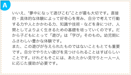 いいえ、“夢中になって遊びこむ”ことが最も大切です。直接的・具体的な体験によって好奇心を育み、自分で考えて行動する力や人とかかわる力、知識や技術・などを身につけ、人間としてよりよく生きるための基礎を培っていくのです。だから子どもにとって「遊び」は「学び」そのもの。幼児期にふさわしい豊かな体験です。また、この遊びが与えられたものではないこともとても重要です。自分でやりたい遊びを見つけられることはすばらしいことです。けれどもそこには、あたたかい見守りと一人一人に応じた援助が必要です。