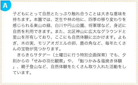 子どもにとって自然とたっぷり触れ合うことは大きな意味を持ちます。本園では、芝生や林の他に、四季の移り変わりを感じられる東山の緑、白川や円山公園、将軍塚など、身近に自然を利用できます。また、北区神山に広大なグラウンドと里山を所有しており、ここにも自然体験に出かけます。よもぎ、木の実、モリアオガエルの卵、鹿の角など、毎年たくさんの宝物が見つかります。　きらきらサタデー（土曜日に行う特別企画保育）でも、夕刻からの「せみの羽化観察」や、「鮎つかみ＆塩焼き体験」、親子登山など、自然体験をたくさん取り入れた活動をしています。