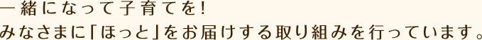 一緒になって子育てを!みなさまに「ほっと」をお届けする取り組みを行っています。