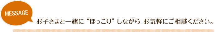 お子さまと一緒に“ほっこり”しながら お気軽にご相談ください。