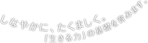 しなやかに、たくましく。「生きる力」の基礎を育みます。